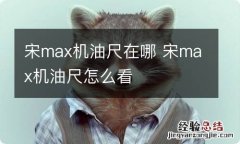 宋max机油尺在哪 宋max机油尺怎么看