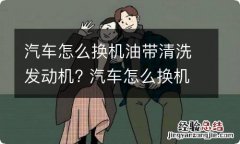 汽车怎么换机油带清洗发动机? 汽车怎么换机油带清洗发动机的