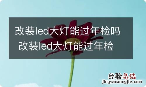 改装led大灯能过年检吗 改装led大灯能过年检吗多少钱