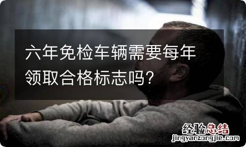 六年免检车辆需要每年领取合格标志吗?