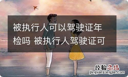 被执行人可以驾驶证年检吗 被执行人驾驶证可以年审吗