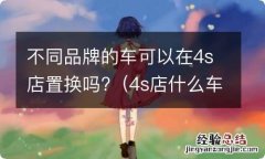 4s店什么车都可以置换吗 不同品牌的车可以在4s店置换吗?