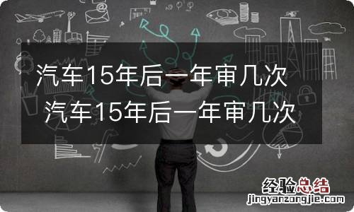 汽车15年后一年审几次 汽车15年后一年审几次最新规定,保险能保半年吗