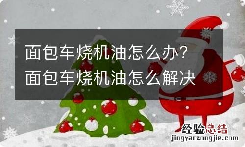 面包车烧机油怎么办? 面包车烧机油怎么解决?