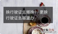 换行驶证去哪换？ 更换行驶证去哪里办