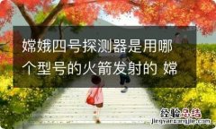 嫦娥四号探测器是用哪个型号的火箭发射的 嫦娥四号探测器发射时间