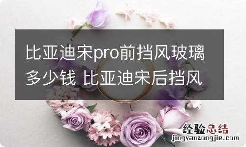 比亚迪宋pro前挡风玻璃多少钱 比亚迪宋后挡风玻璃多少钱