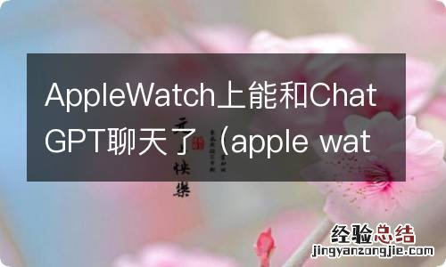 apple watch可以聊天吗 AppleWatch上能和ChatGPT聊天了