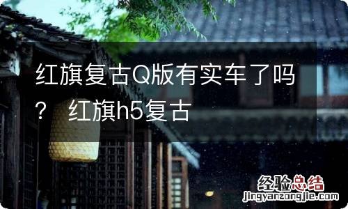 红旗复古Q版有实车了吗？ 红旗h5复古