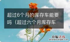 超过六个月库存车建议购买么 超过6个月的库存车能要吗