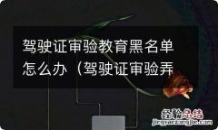 驾驶证审验弄虚作假列入黑名单会自动解除吗? 驾驶证审验教育黑名单怎么办