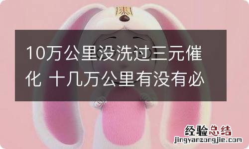 10万公里没洗过三元催化 十几万公里有没有必要清洗三元催化
