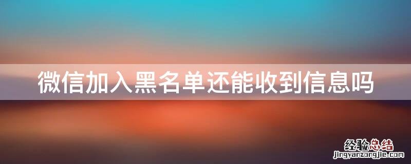 微信加入黑名单还可以收到信息吗 微信加入黑名单还能收到信息吗