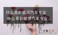 什么是新能源汽车专业 什么是新能源汽车专业,有什么要求