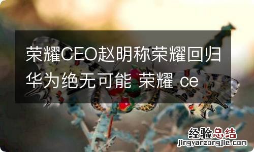 荣耀CEO赵明称荣耀回归华为绝无可能 荣耀 ceo 赵明