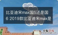 比亚迪宋max国5还是国6 2019款比亚迪宋max是国5还是国6?