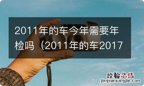 2011年的车2017年需要年检么 2011年的车今年需要年检吗