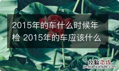2015年的车什么时候年检 2015年的车应该什么时候年检