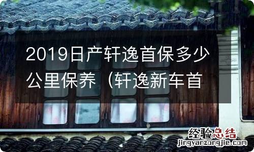 轩逸新车首保多少公里保养 2019日产轩逸首保多少公里保养