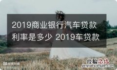 2019商业银行汽车贷款利率是多少 2019车贷款利率现在多少