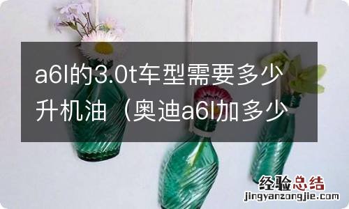 奥迪a6l加多少升机油3.0T a6l的3.0t车型需要多少升机油