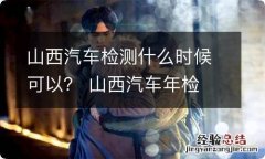 山西汽车检测什么时候可以？ 山西汽车年检