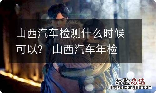 山西汽车检测什么时候可以？ 山西汽车年检