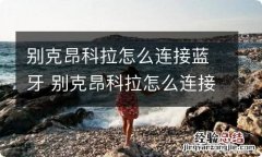 别克昂科拉怎么连接蓝牙 别克昂科拉怎么连接蓝牙音乐图解