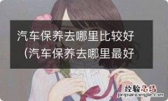 汽车保养去哪里最好 汽车保养去哪里比较好