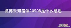 微博未知错误20573怎么解决 微博未知错误20508是什么意思