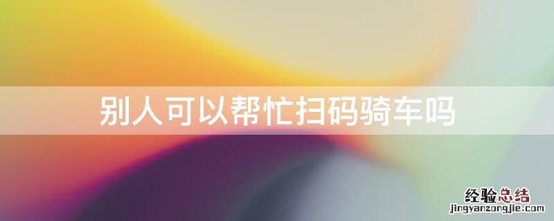 别人可以帮忙扫码骑车吗 为什么不能帮别人扫码了单车