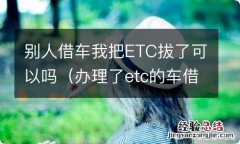 办理了etc的车借给别人开 别人借车我把ETC拔了可以吗