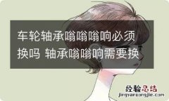 车轮轴承嗡嗡嗡响必须换吗 轴承嗡嗡响需要换吗