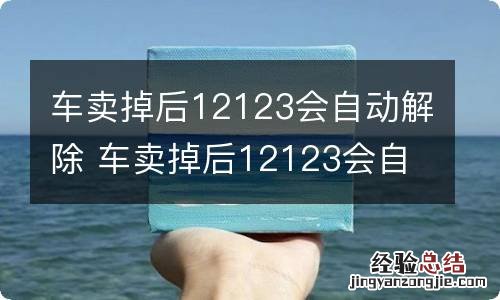 车卖掉后12123会自动解除 车卖掉后12123会自动解除了多久能出指标