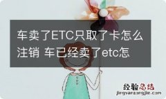 车卖了ETC只取了卡怎么注销 车已经卖了etc怎么注销