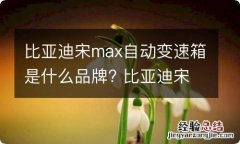 比亚迪宋max自动变速箱是什么品牌? 比亚迪宋max自动变速箱怎么样