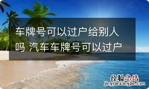 车牌号可以过户给别人吗 汽车车牌号可以过户给别人吗