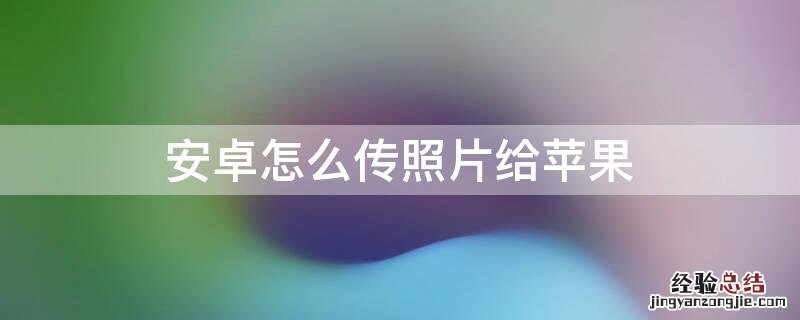 安卓怎么传照片给苹果最快 安卓怎么传照片给iPhone