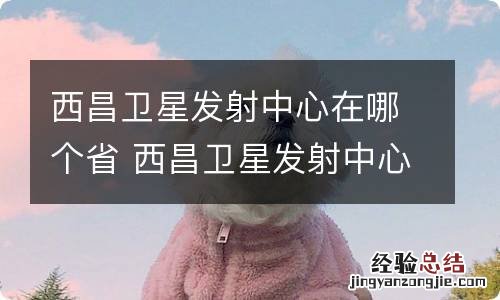 西昌卫星发射中心在哪个省 西昌卫星发射中心位于哪个省