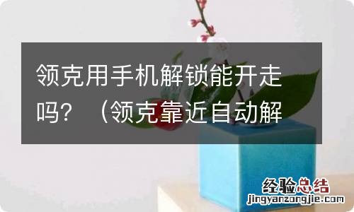 领克靠近自动解锁 领克用手机解锁能开走吗？