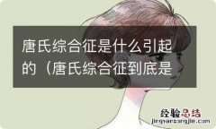 唐氏综合征到底是什么 唐氏综合征是什么引起的