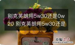 别克英朗用5w30还是0w20 别克英朗用5w30还是0w20好