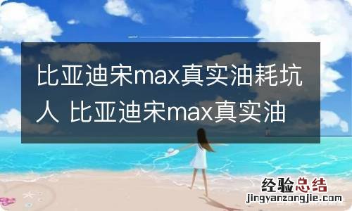 比亚迪宋max真实油耗坑人 比亚迪宋max真实油耗评论