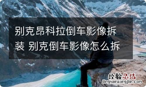 别克昂科拉倒车影像拆装 别克倒车影像怎么拆