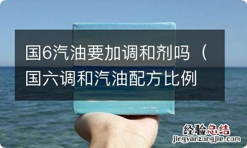 国六调和汽油配方比例 国6汽油要加调和剂吗