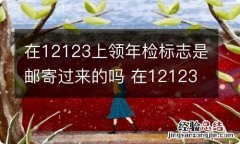 在12123上领年检标志是邮寄过来的吗 在12123上领年检标志是邮寄过来的吗需要什么