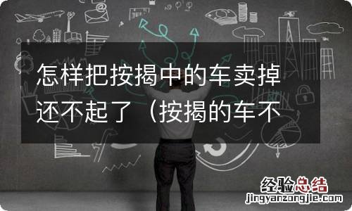 按揭的车不想开了怎么才能卖掉 怎样把按揭中的车卖掉还不起了