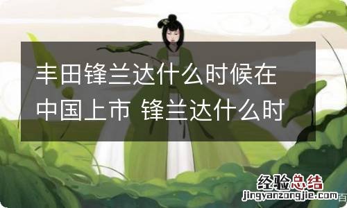 丰田锋兰达什么时候在中国上市 锋兰达什么时候开售