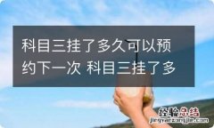 科目三挂了多久可以预约下一次 科目三挂了多久可以预约下一次怎么计算