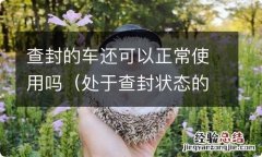 处于查封状态的车可以正常使用吗 查封的车还可以正常使用吗